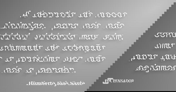 A derrota do nosso inimigo, para nós não constitui vitória mas sim, uma chamada de atenção para que a próxima vez não sejamos nós a perder.... Frase de Humberto João Saúte.