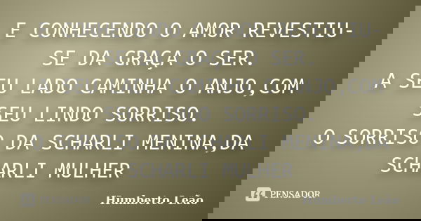 E CONHECENDO O AMOR REVESTIU-SE DA GRAÇA O SER. A SEU LADO CAMINHA O ANJO,COM SEU LINDO SORRISO. O SORRISO DA SCHARLI MENINA,DA SCHARLI MULHER... Frase de Humberto Leao.