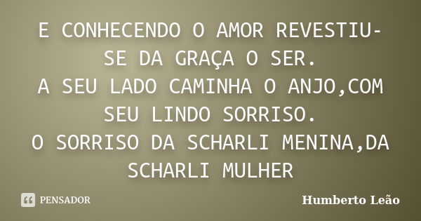 E CONHECENDO O AMOR REVESTIU-SE DA GRAÇA O SER. A SEU LADO CAMINHA O ANJO,COM SEU LINDO SORRISO. O SORRISO DA SCHARLI MENINA,DA SCHARLI MULHER... Frase de Humberto Leao.