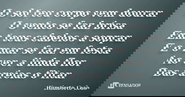 O sol teu corpo vem dourar O vento se faz brisa Em teus cabelos a soprar E o mar se faz em festa Ao ver a linda flor Das areias o fitar... Frase de Humberto Leão.