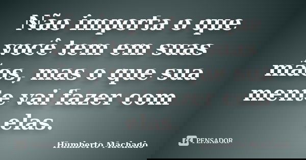Não importa o que você tem em suas mãos, mas o que sua mente vai fazer com elas.... Frase de Humberto Machado.