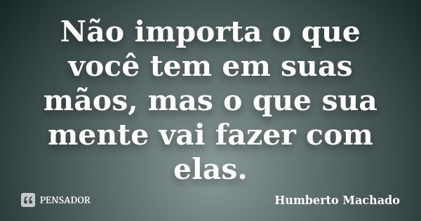 Não importa o que você tem em suas mãos, mas o que sua mente vai fazer com elas.... Frase de Humberto Machado.