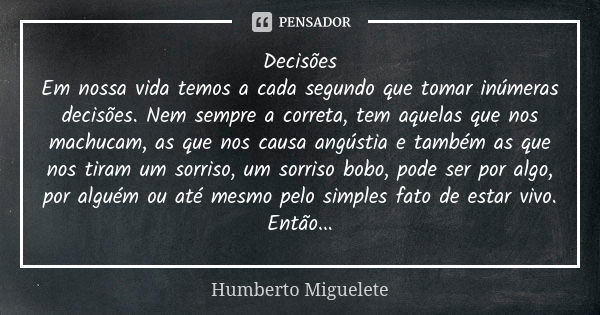 Decisões Em nossa vida temos a cada segundo que tomar inúmeras decisões. Nem sempre a correta, tem aquelas que nos machucam, as que nos causa angústia e também ... Frase de Humberto Miguelete.