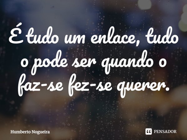 ⁠É tudo um enlace, tudo o pode ser quando o faz-se fez-se querer.... Frase de Humberto Nogueira.