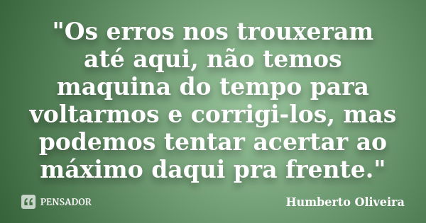 "Os erros nos trouxeram até aqui, não temos maquina do tempo para voltarmos e corrigi-los, mas podemos tentar acertar ao máximo daqui pra frente."... Frase de Humberto Oliveira.