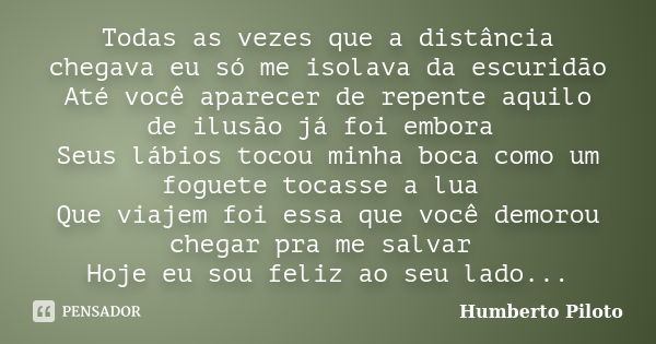 Todas as vezes que a distância chegava eu só me isolava da escuridão Até você aparecer de repente aquilo de ilusão já foi embora Seus lábios tocou minha boca co... Frase de Humberto Piloto.