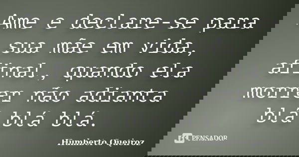 Ame e declare-se para sua mãe em vida, afinal, quando ela morrer não adianta blá blá blá.... Frase de Humberto Queiroz.