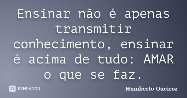 Ensinar não é apenas transmitir conhecimento, ensinar é acima de tudo: AMAR o que se faz.... Frase de Humberto Queiroz.