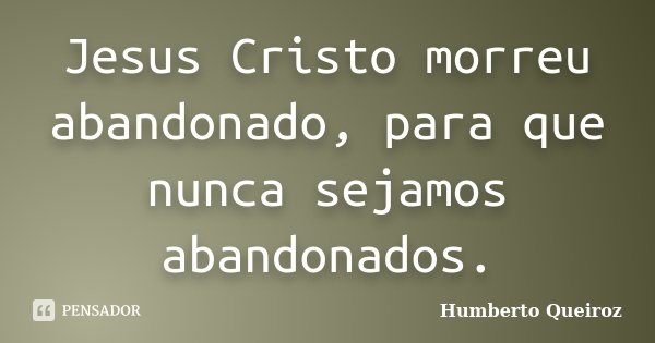 Jesus Cristo morreu abandonado, para que nunca sejamos abandonados.... Frase de Humberto Queiroz.