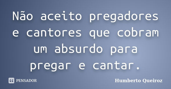 Não aceito pregadores e cantores que cobram um absurdo para pregar e cantar.... Frase de Humberto Queiroz.