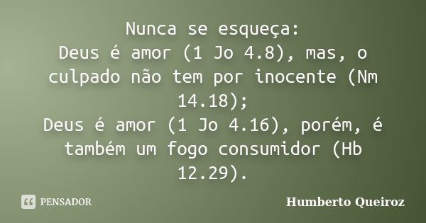 Nunca se esqueça: Deus é amor (1 Jo 4.8), mas, o culpado não tem por inocente (Nm 14.18); Deus é amor (1 Jo 4.16), porém, é também um fogo consumidor (Hb 12.29)... Frase de Humberto Queiroz.
