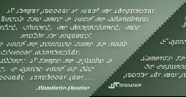O tempo passou e você me desprezou. Queria teu amor e você me abandonou. Sofri, chorei, me decepcionei, mas enfim te esqueci. E agora você me procura como se na... Frase de Humberto Queiroz.