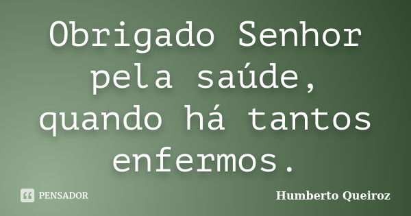 Obrigado Senhor pela saúde, quando há tantos enfermos.... Frase de Humberto Queiroz.