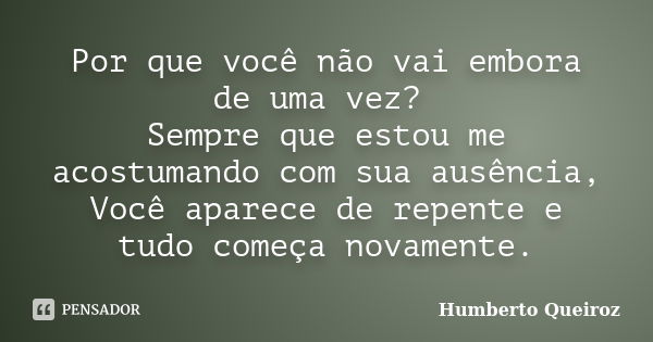 Por que você não vai embora de uma vez? Sempre que estou me acostumando com sua ausência, Você aparece de repente e tudo começa novamente.... Frase de Humberto Queiroz.