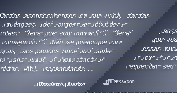 Tantos acontecimentos em sua vida, tantas mudanças, daí surgem as dúvidas e perguntas: “Será que sou normal?”, “Será que vou conseguir?”. Não se preocupe com es... Frase de Humberto Queiroz.