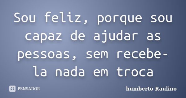 Sou feliz, porque sou capaz de ajudar as pessoas, sem recebe-la nada em troca... Frase de Humberto Raulino.