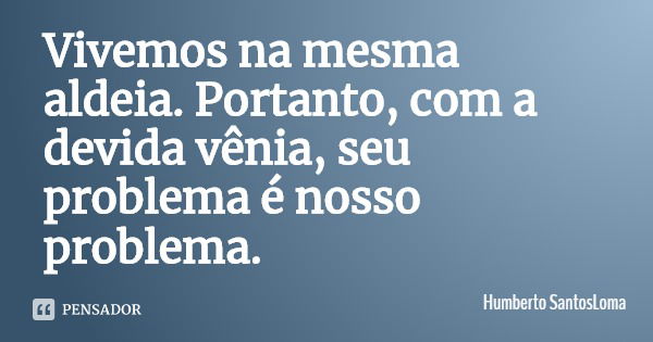Vivemos na mesma aldeia. Portanto, com a devida vênia, seu problema é nosso problema.... Frase de Humberto SantosLoma.
