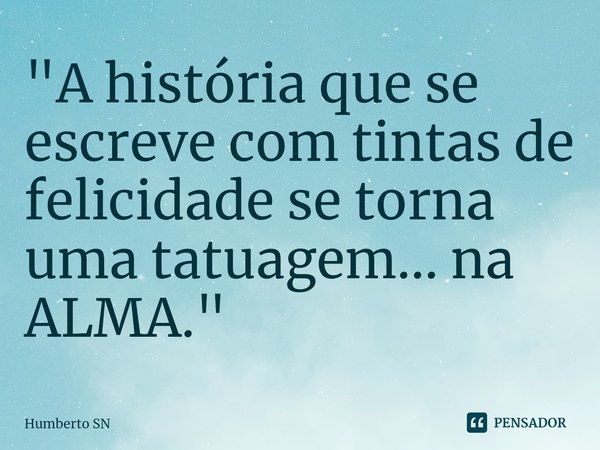 "A história que se escreve com tintas de felicidade se torna uma tatuagem... na ALMA."... Frase de Humberto SN.