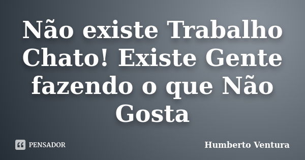 Não existe Trabalho Chato! Existe Gente fazendo o que Não Gosta... Frase de Humberto Ventura.