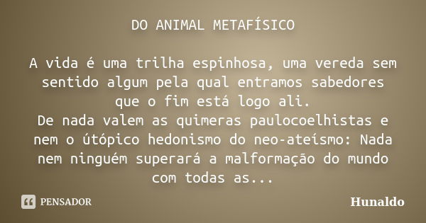 DO ANIMAL METAFÍSICO A vida é uma trilha espinhosa, uma vereda sem sentido algum pela qual entramos sabedores que o fim está logo ali. De nada valem as quimeras... Frase de Hunaldo.