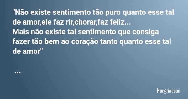 "Não existe sentimento tão puro quanto esse tal de amor,ele faz rir,chorar,faz feliz... Mais não existe tal sentimento que consiga fazer tão bem ao coração... Frase de Hungria Juan.