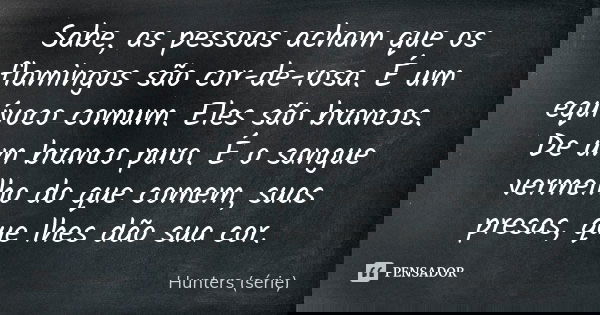 Sabe, as pessoas acham que os flamingos são cor-de-rosa. É um equívoco comum. Eles são brancos. De um branco puro. É o sangue vermelho do que comem, suas presas... Frase de Hunters (série).