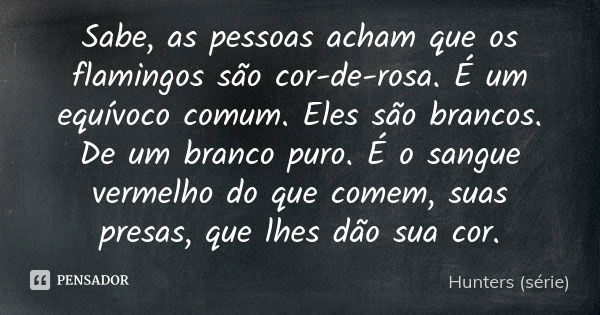 Sabe, as pessoas acham que os flamingos são cor-de-rosa. É um equívoco comum. Eles são brancos. De um branco puro. É o sangue vermelho do que comem, suas presas... Frase de Hunters (série).