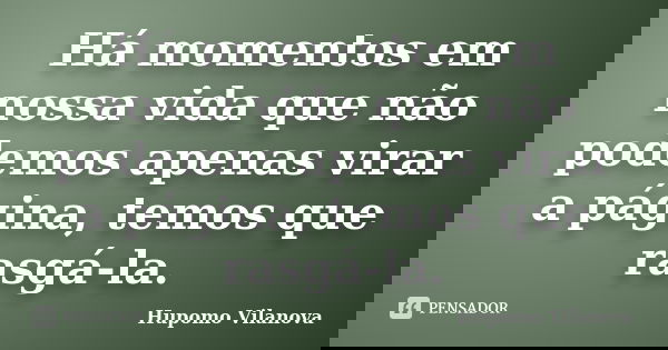 Há momentos em nossa vida que não podemos apenas virar a página, temos que rasgá-la.... Frase de Hupomo Vilanova.