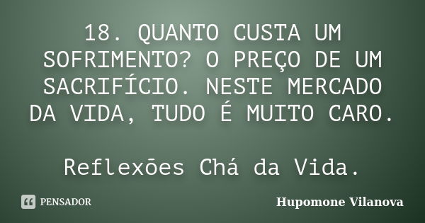 18. QUANTO CUSTA UM SOFRIMENTO? O PREÇO DE UM SACRIFÍCIO. NESTE MERCADO DA VIDA, TUDO É MUITO CARO. Reflexões Chá da Vida.... Frase de Hupomone Vilanova.