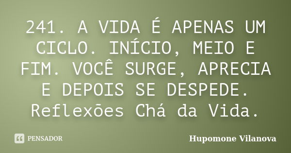 241. A VIDA É APENAS UM CICLO. INÍCIO, MEIO E FIM. VOCÊ SURGE, APRECIA E DEPOIS SE DESPEDE. Reflexões Chá da Vida.... Frase de Hupomone Vilanova.