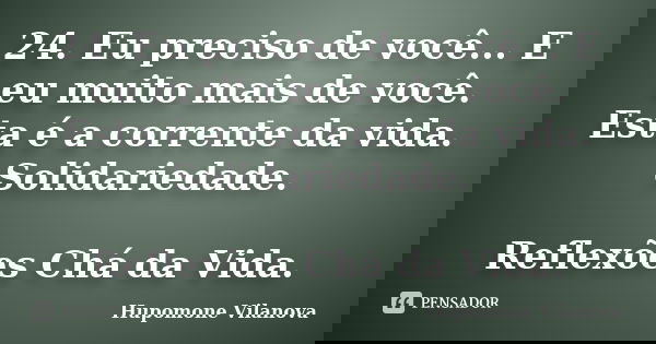 24. Eu preciso de você... E eu muito mais de você. Esta é a corrente da vida. Solidariedade. Reflexões Chá da Vida.... Frase de Hupomone Vilanova.