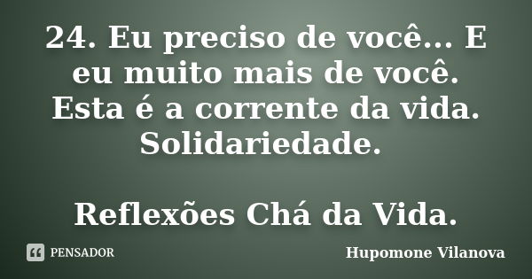 24. Eu preciso de você... E eu muito mais de você. Esta é a corrente da vida. Solidariedade. Reflexões Chá da Vida.... Frase de Hupomone Vilanova.