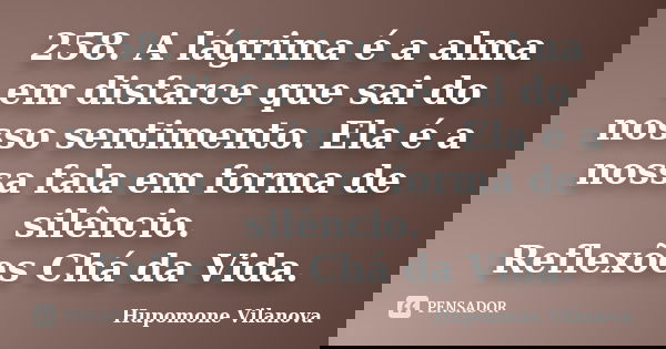 258. A lágrima é a alma em disfarce que sai do nosso sentimento. Ela é a nossa fala em forma de silêncio. Reflexões Chá da Vida.... Frase de Hupomone Vilanova.