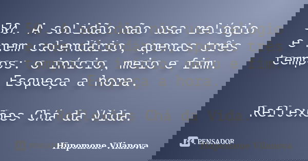 50. A solidão não usa relógio e nem calendário, apenas três tempos: o início, meio e fim. Esqueça a hora. Reflexões Chá da Vida.... Frase de Hupomone Vilanova.