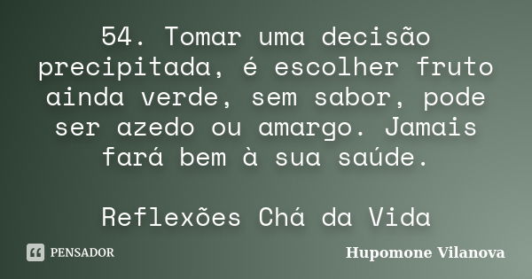 54. Tomar uma decisão precipitada, é escolher fruto ainda verde, sem sabor, pode ser azedo ou amargo. Jamais fará bem à sua saúde. Reflexões Chá da Vida... Frase de Hupomone Vilanova.