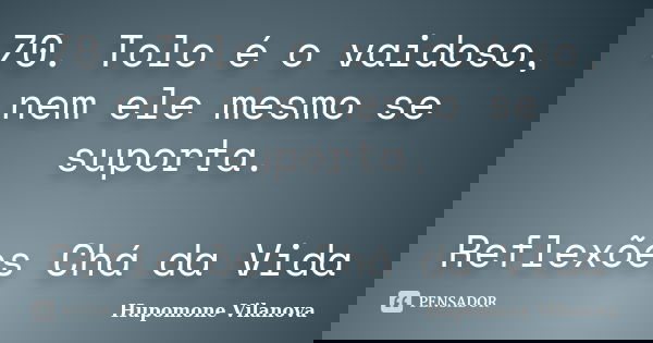 70. Tolo é o vaidoso, nem ele mesmo se suporta. Reflexões Chá da Vida... Frase de Hupomone Vilanova.