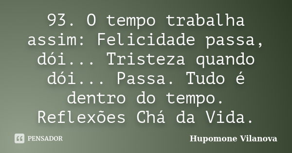 93. O tempo trabalha assim: Felicidade passa, dói... Tristeza quando dói... Passa. Tudo é dentro do tempo. Reflexões Chá da Vida.... Frase de Hupomone Vilanova.