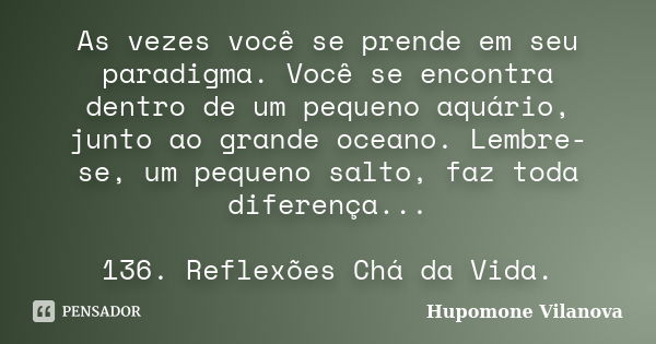 As vezes você se prende em seu paradigma. Você se encontra dentro de um pequeno aquário, junto ao grande oceano. Lembre-se, um pequeno salto, faz toda diferença... Frase de Hupomone Vilanova.