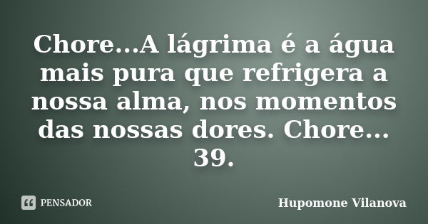 Chore...A lágrima é a água mais pura que refrigera a nossa alma, nos momentos das nossas dores. Chore... 39.... Frase de Hupomone Vilanova.