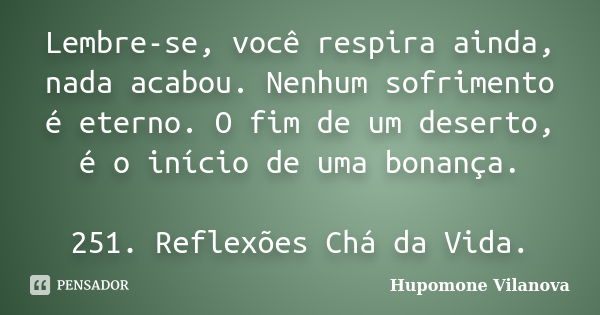 Lembre-se, você respira ainda, nada acabou. Nenhum sofrimento é eterno. O fim de um deserto, é o início de uma bonança. 251. Reflexões Chá da Vida.... Frase de Hupomone Vilanova.