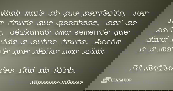 Nada mais do que perfeito, ver um fruto que apodrece, cai ao solo, deixando uma semente que dará vida a outro fruto. Assim e a morte que deixa uma vida. 74.Refl... Frase de Hupomone Vilanova.