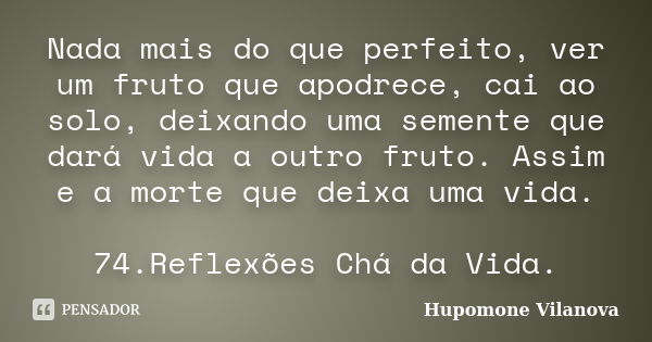 Nada mais do que perfeito, ver um fruto que apodrece, cai ao solo, deixando uma semente que dará vida a outro fruto. Assim e a morte que deixa uma vida. 74.Refl... Frase de Hupomone Vilanova.