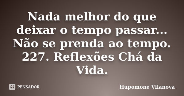 Nada melhor do que deixar o tempo passar... Não se prenda ao tempo. 227. Reflexões Chá da Vida.... Frase de Hupomone Vilanova.