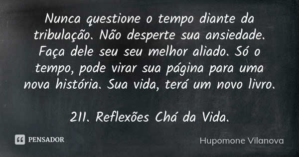 Nunca questione o tempo diante da tribulação. Não desperte sua ansiedade. Faça dele seu seu melhor aliado. Só o tempo, pode virar sua página para uma nova histó... Frase de Hupomone Vilanova.