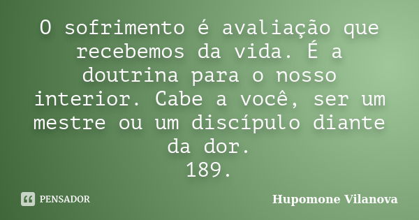 O sofrimento é avaliação que recebemos da vida. É a doutrina para o nosso interior. Cabe a você, ser um mestre ou um discípulo diante da dor.
189.... Frase de Hupomone Vilanova.