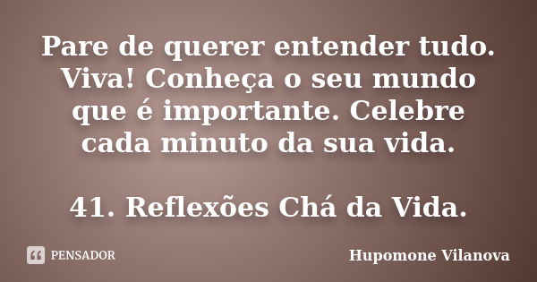 Pare de querer entender tudo. Viva! Conheça o seu mundo que é importante. Celebre cada minuto da sua vida. 41. Reflexões Chá da Vida.... Frase de Hupomone Vilanova.