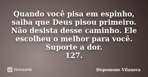 Quando você pisa em espinho, saiba que Deus pisou primeiro. Não desista desse caminho. Ele escolheu o melhor para você. Suporte a dor.
127.... Frase de Hupomone Vilanova.