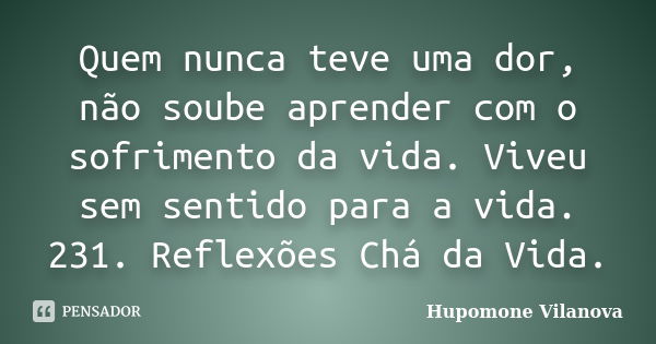 Quem nunca teve uma dor, não soube aprender com o sofrimento da vida. Viveu sem sentido para a vida. 231. Reflexões Chá da Vida.... Frase de Hupomone Vilanova.