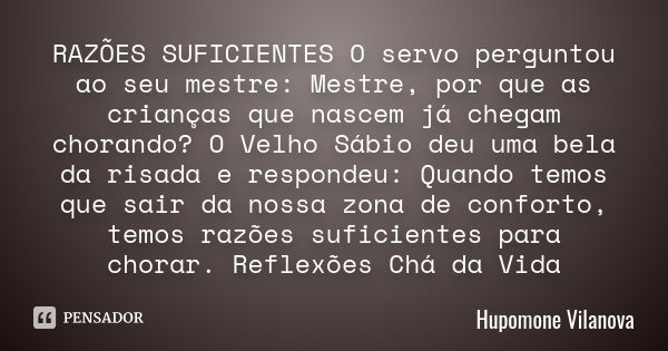 RAZÕES SUFICIENTES O servo perguntou ao seu mestre: Mestre, por que as crianças que nascem já chegam chorando? O Velho Sábio deu uma bela da risada e respondeu:... Frase de hupomone vilanova.