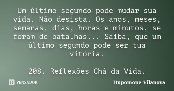 Um último segundo pode mudar sua vida. Não desista. Os anos, meses, semanas, dias, horas e minutos, se foram de batalhas... Saiba, que um último segundo pode se... Frase de Hupomone Vilanova.